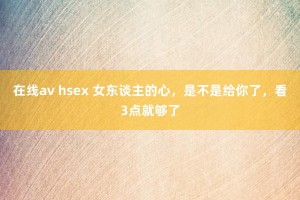 在线av hsex 女东谈主的心，是不是给你了，看3点就够了
