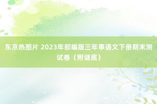 东京热图片 2023年部编版三年事语文下册期末测试卷（附谜底）