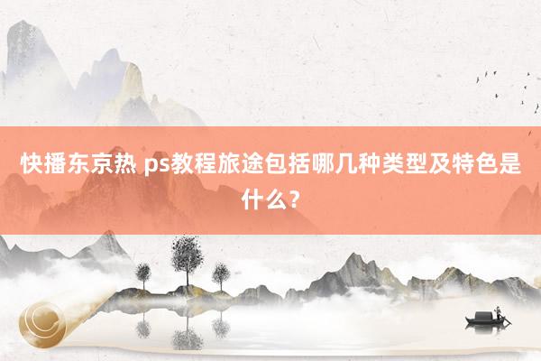 快播东京热 ps教程旅途包括哪几种类型及特色是什么？