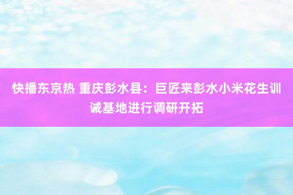 快播东京热 重庆彭水县：巨匠来彭水小米花生训诫基地进行调研开拓
