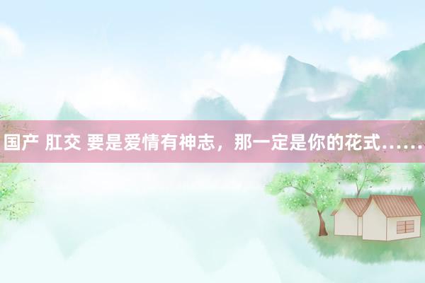 国产 肛交 要是爱情有神志，那一定是你的花式……
