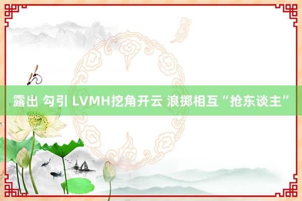 露出 勾引 LVMH挖角开云 浪掷相互“抢东谈主”