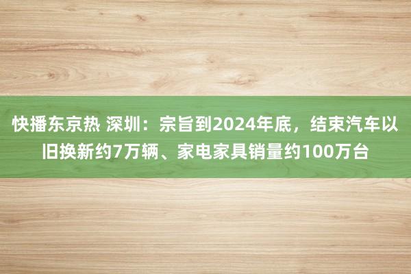 快播东京热 深圳：宗旨到2024年底，结束汽车以旧换新约7万辆、家电家具销量约100万台