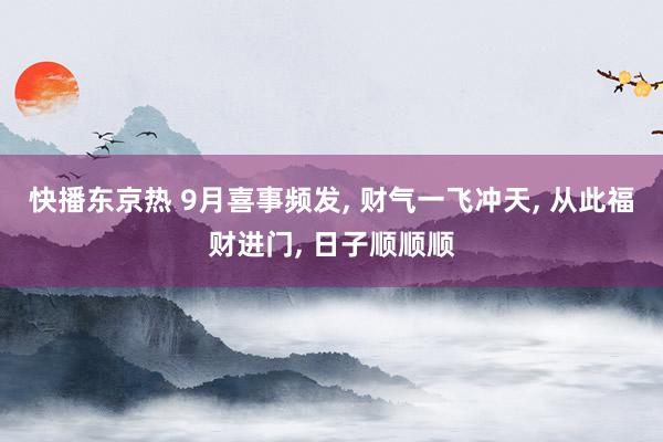 快播东京热 9月喜事频发， 财气一飞冲天， 从此福财进门， 日子顺顺顺