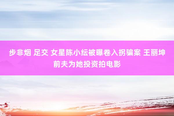 步非烟 足交 女星陈小纭被曝卷入拐骗案 王丽坤前夫为她投资拍电影