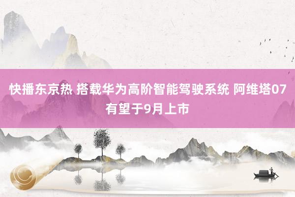 快播东京热 搭载华为高阶智能驾驶系统 阿维塔07有望于9月上市