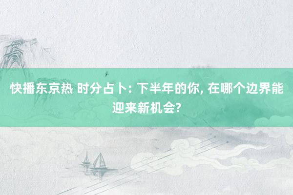 快播东京热 时分占卜: 下半年的你， 在哪个边界能迎来新机会?