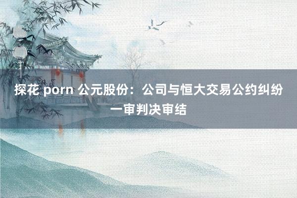 探花 porn 公元股份：公司与恒大交易公约纠纷一审判决审结