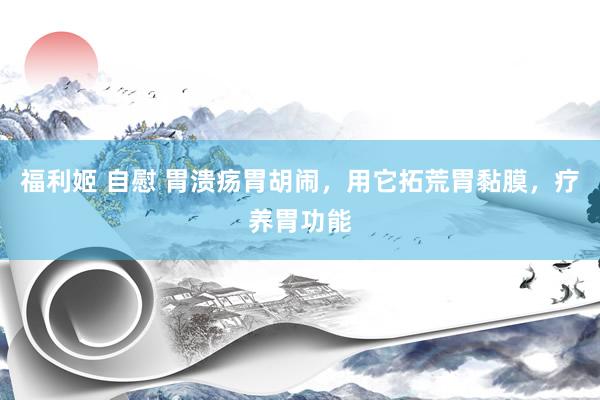 福利姬 自慰 胃溃疡胃胡闹,用它拓荒胃黏膜,疗养胃功能