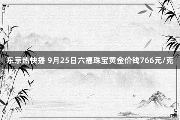 东京热快播 9月25日六福珠宝黄金价钱766元/克