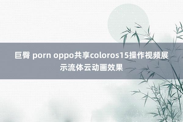 巨臀 porn oppo共享coloros15操作视频展示流体云动画效果