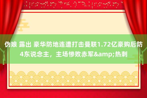 伪娘 露出 豪华防地连遭打击曼联1.72亿豪购后防4东说念主，主场惨败赤军&热刺