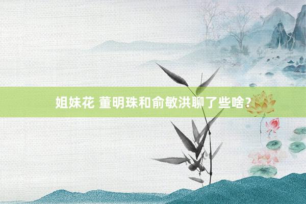 姐妹花 董明珠和俞敏洪聊了些啥？