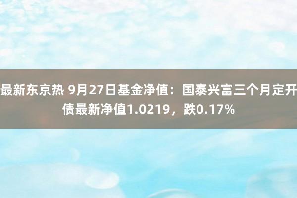 最新东京热 9月27日基金净值：国泰兴富三个月定开债最新净值1.0219，跌0.17%