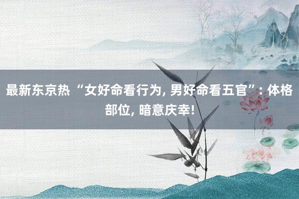 最新东京热 “女好命看行为， 男好命看五官”: 体格部位， 暗意庆幸!