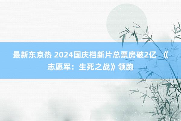 最新东京热 2024国庆档新片总票房破2亿  《志愿军：生死之战》领跑
