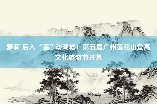 萝莉 后入 “莲”动潮墟！第五届广州莲花山登高文化旅游节开幕