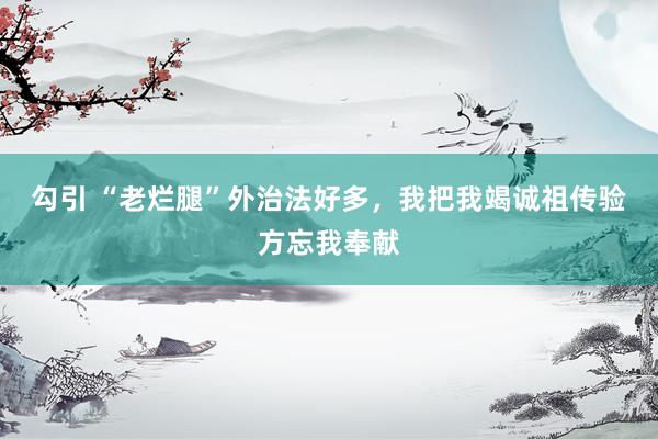 勾引 “老烂腿”外治法好多，我把我竭诚祖传验方忘我奉献
