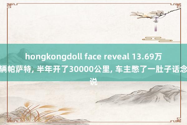 hongkongdoll face reveal 13.69万提了辆帕萨特， 半年开了30000公里， 车主憋了一肚子话念念说