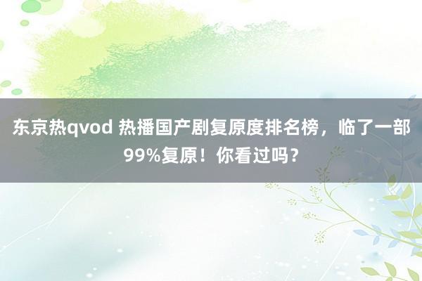 东京热qvod 热播国产剧复原度排名榜，临了一部99%复原！你看过吗？