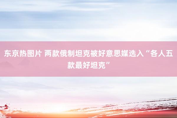 东京热图片 两款俄制坦克被好意思媒选入“各人五款最好坦克”