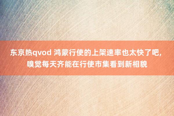东京热qvod 鸿蒙行使的上架速率也太快了吧， 嗅觉每天齐能在行使市集看到新相貌