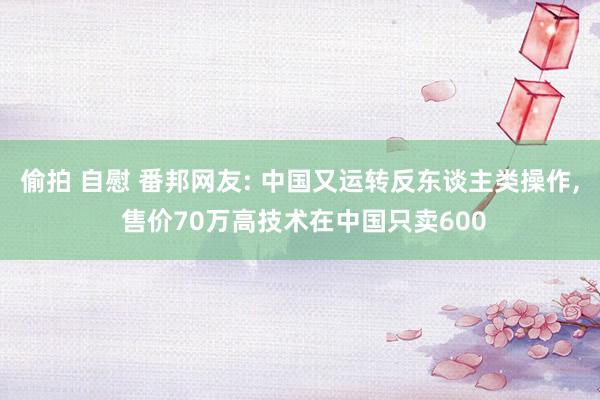 偷拍 自慰 番邦网友: 中国又运转反东谈主类操作， 售价70万高技术在中国只卖600