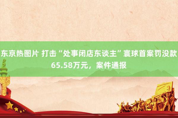 东京热图片 打击“处事闭店东谈主”寰球首案罚没款65.58万元，案件通报