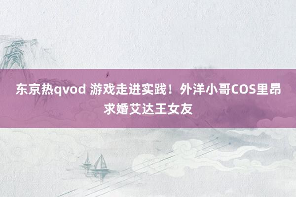 东京热qvod 游戏走进实践！外洋小哥COS里昂求婚艾达王女友