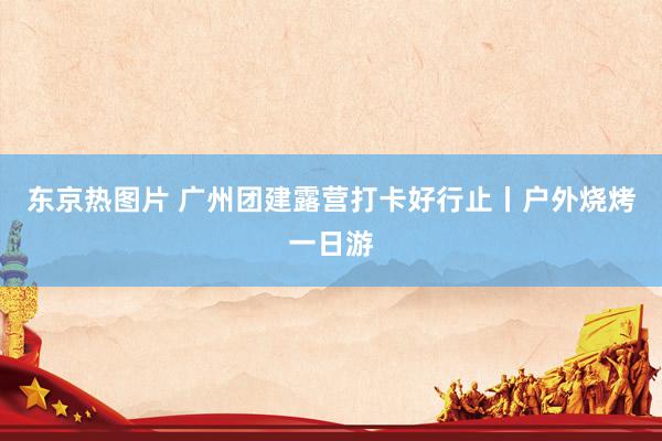 东京热图片 广州团建露营打卡好行止丨户外烧烤一日游