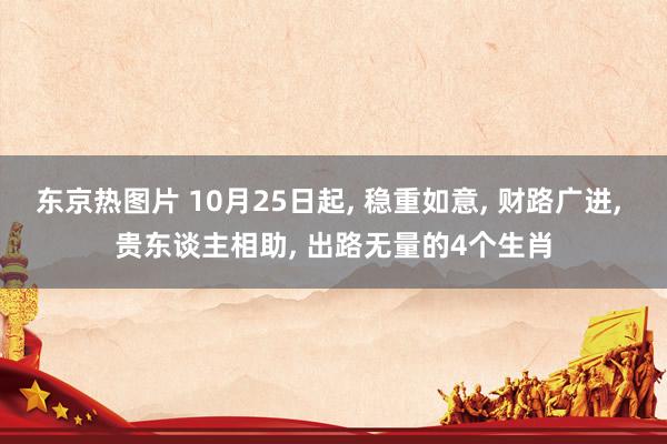 东京热图片 10月25日起， 稳重如意， 财路广进， 贵东谈主相助， 出路无量的4个生肖