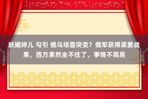 妖媚婷儿 勾引 俄乌场面突变？俄军获得紧要战果，西方果然坐不住了，事情不简易