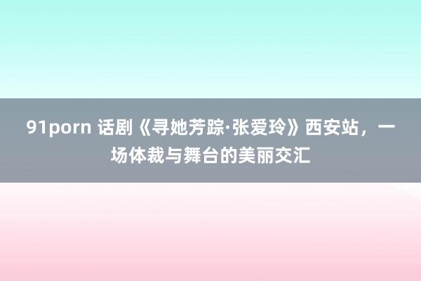 91porn 话剧《寻她芳踪·张爱玲》西安站，一场体裁与舞台的美丽交汇