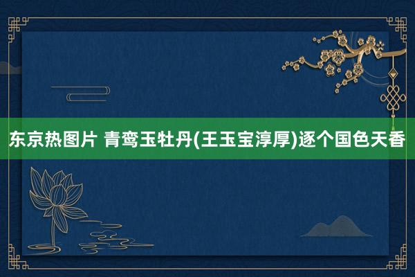 东京热图片 青鸾玉牡丹(王玉宝淳厚)逐个国色天香