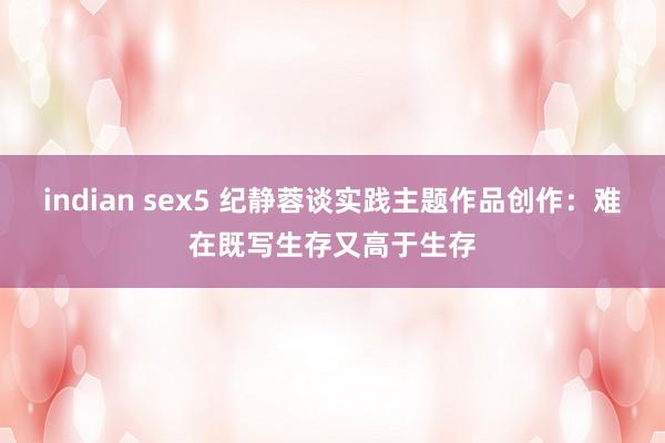 indian sex5 纪静蓉谈实践主题作品创作：难在既写生存又高于生存