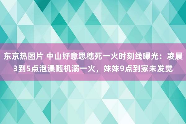 东京热图片 中山好意思穗死一火时刻线曝光：凌晨3到5点泡澡随机溺一火，妹妹9点到家未发觉