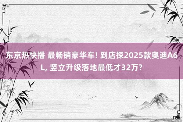 东京热快播 最畅销豪华车! 到店探2025款奥迪A6L， 竖立升级落地最低才32万?