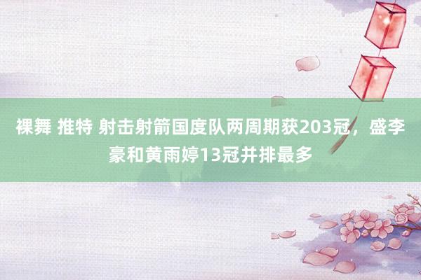 裸舞 推特 射击射箭国度队两周期获203冠，盛李豪和黄雨婷13冠并排最多