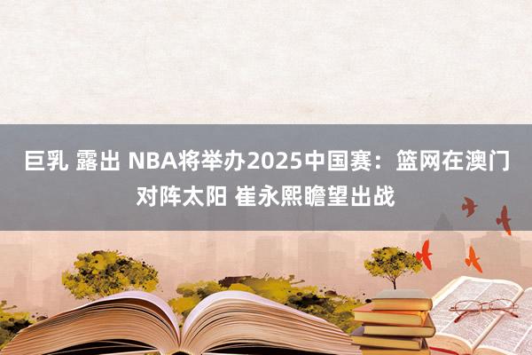 巨乳 露出 NBA将举办2025中国赛：篮网在澳门对阵太阳 崔永熙瞻望出战