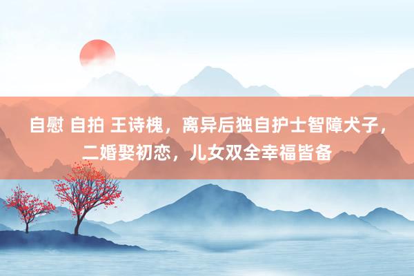 自慰 自拍 王诗槐，离异后独自护士智障犬子，二婚娶初恋，儿女双全幸福皆备
