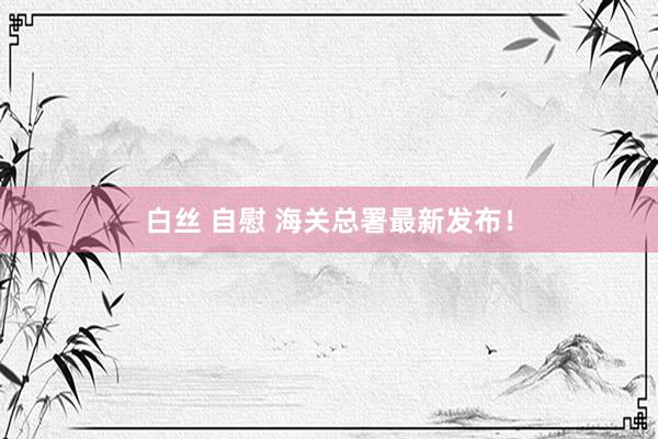 白丝 自慰 海关总署最新发布！