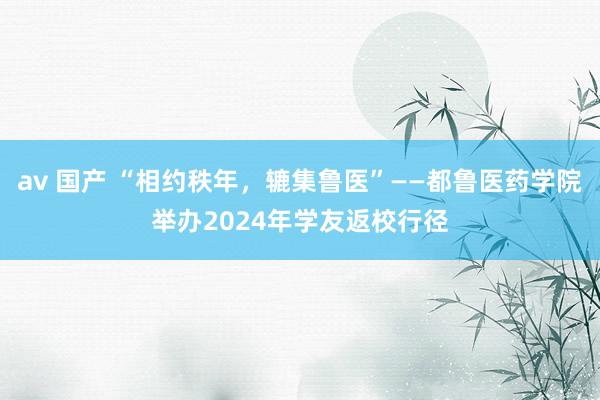 av 国产 “相约秩年，辘集鲁医”——都鲁医药学院举办2024年学友返校行径