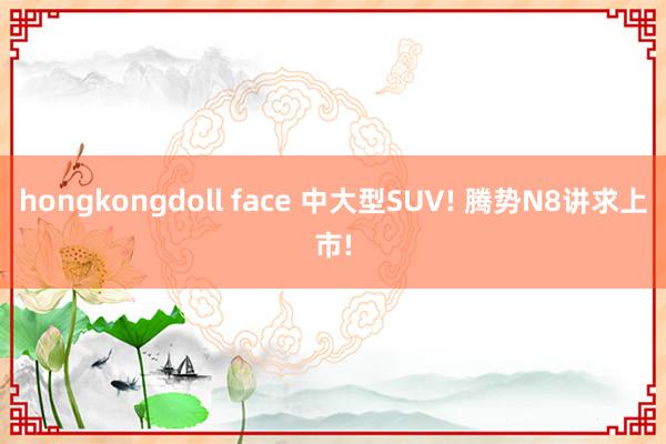 hongkongdoll face 中大型SUV! 腾势N8讲求上市!