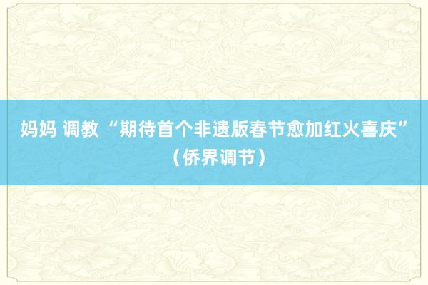 妈妈 调教 “期待首个非遗版春节愈加红火喜庆”（侨界调节）