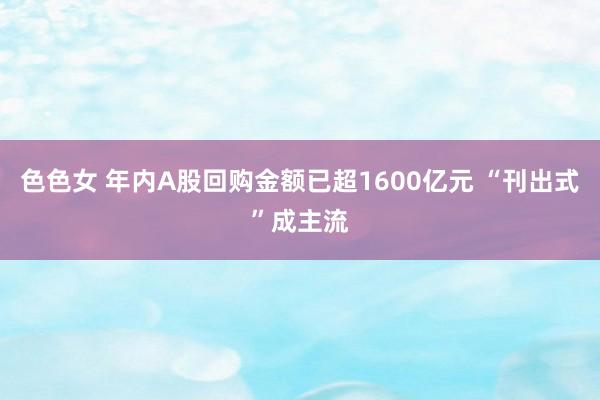 色色女 年内A股回购金额已超1600亿元 “刊出式”成主流