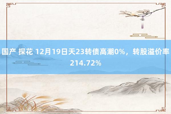 国产 探花 12月19日天23转债高潮0%，转股溢价率214.72%