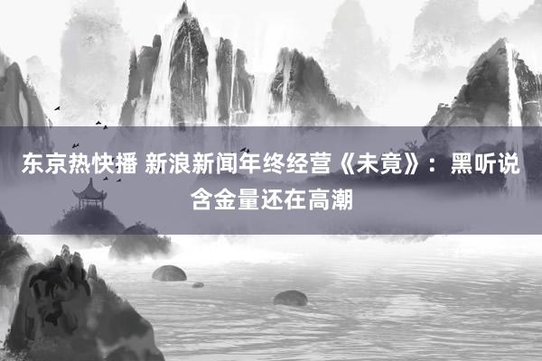 东京热快播 新浪新闻年终经营《未竟》：黑听说含金量还在高潮
