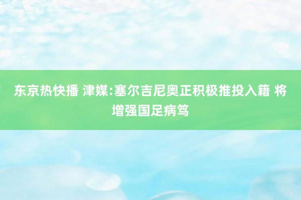 东京热快播 津媒:塞尔吉尼奥正积极推投入籍 将增强国足病笃