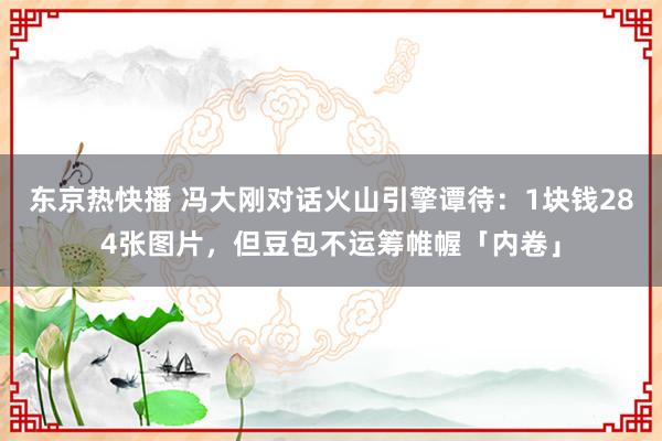 东京热快播 冯大刚对话火山引擎谭待：1块钱284张图片，但豆包不运筹帷幄「内卷」