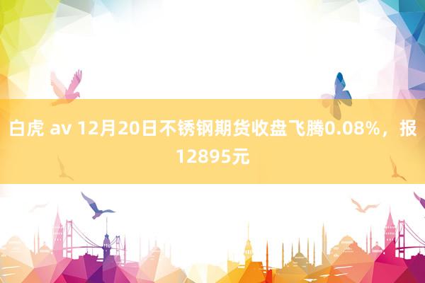 白虎 av 12月20日不锈钢期货收盘飞腾0.08%,报12895元